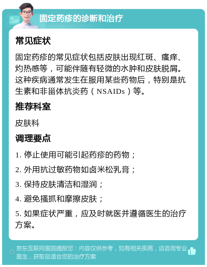 固定药疹的诊断和治疗 常见症状 固定药疹的常见症状包括皮肤出现红斑、瘙痒、灼热感等，可能伴随有轻微的水肿和皮肤脱屑。这种疾病通常发生在服用某些药物后，特别是抗生素和非甾体抗炎药（NSAIDs）等。 推荐科室 皮肤科 调理要点 1. 停止使用可能引起药疹的药物； 2. 外用抗过敏药物如卤米松乳膏； 3. 保持皮肤清洁和湿润； 4. 避免搔抓和摩擦皮肤； 5. 如果症状严重，应及时就医并遵循医生的治疗方案。