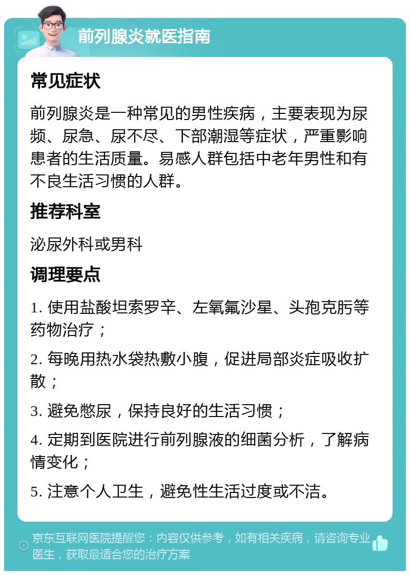 前列腺炎就医指南 常见症状 前列腺炎是一种常见的男性疾病，主要表现为尿频、尿急、尿不尽、下部潮湿等症状，严重影响患者的生活质量。易感人群包括中老年男性和有不良生活习惯的人群。 推荐科室 泌尿外科或男科 调理要点 1. 使用盐酸坦索罗辛、左氧氟沙星、头孢克肟等药物治疗； 2. 每晚用热水袋热敷小腹，促进局部炎症吸收扩散； 3. 避免憋尿，保持良好的生活习惯； 4. 定期到医院进行前列腺液的细菌分析，了解病情变化； 5. 注意个人卫生，避免性生活过度或不洁。