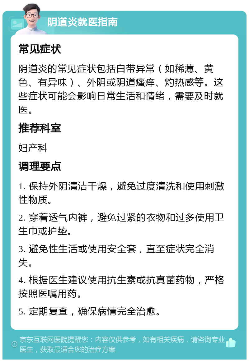 阴道炎就医指南 常见症状 阴道炎的常见症状包括白带异常（如稀薄、黄色、有异味）、外阴或阴道瘙痒、灼热感等。这些症状可能会影响日常生活和情绪，需要及时就医。 推荐科室 妇产科 调理要点 1. 保持外阴清洁干燥，避免过度清洗和使用刺激性物质。 2. 穿着透气内裤，避免过紧的衣物和过多使用卫生巾或护垫。 3. 避免性生活或使用安全套，直至症状完全消失。 4. 根据医生建议使用抗生素或抗真菌药物，严格按照医嘱用药。 5. 定期复查，确保病情完全治愈。