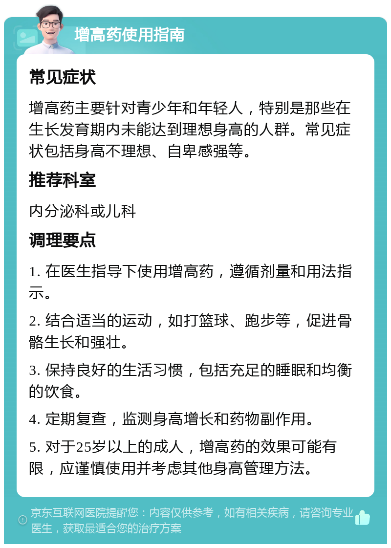 增高药使用指南 常见症状 增高药主要针对青少年和年轻人，特别是那些在生长发育期内未能达到理想身高的人群。常见症状包括身高不理想、自卑感强等。 推荐科室 内分泌科或儿科 调理要点 1. 在医生指导下使用增高药，遵循剂量和用法指示。 2. 结合适当的运动，如打篮球、跑步等，促进骨骼生长和强壮。 3. 保持良好的生活习惯，包括充足的睡眠和均衡的饮食。 4. 定期复查，监测身高增长和药物副作用。 5. 对于25岁以上的成人，增高药的效果可能有限，应谨慎使用并考虑其他身高管理方法。