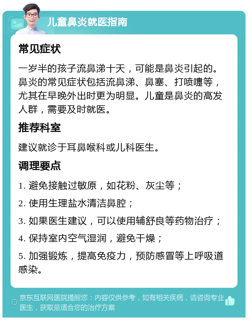 儿童鼻炎就医指南 常见症状 一岁半的孩子流鼻涕十天，可能是鼻炎引起的。鼻炎的常见症状包括流鼻涕、鼻塞、打喷嚏等，尤其在早晚外出时更为明显。儿童是鼻炎的高发人群，需要及时就医。 推荐科室 建议就诊于耳鼻喉科或儿科医生。 调理要点 1. 避免接触过敏原，如花粉、灰尘等； 2. 使用生理盐水清洁鼻腔； 3. 如果医生建议，可以使用辅舒良等药物治疗； 4. 保持室内空气湿润，避免干燥； 5. 加强锻炼，提高免疫力，预防感冒等上呼吸道感染。