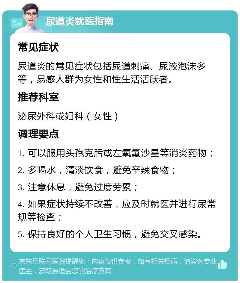 尿道炎就医指南 常见症状 尿道炎的常见症状包括尿道刺痛、尿液泡沫多等，易感人群为女性和性生活活跃者。 推荐科室 泌尿外科或妇科（女性） 调理要点 1. 可以服用头孢克肟或左氧氟沙星等消炎药物； 2. 多喝水，清淡饮食，避免辛辣食物； 3. 注意休息，避免过度劳累； 4. 如果症状持续不改善，应及时就医并进行尿常规等检查； 5. 保持良好的个人卫生习惯，避免交叉感染。