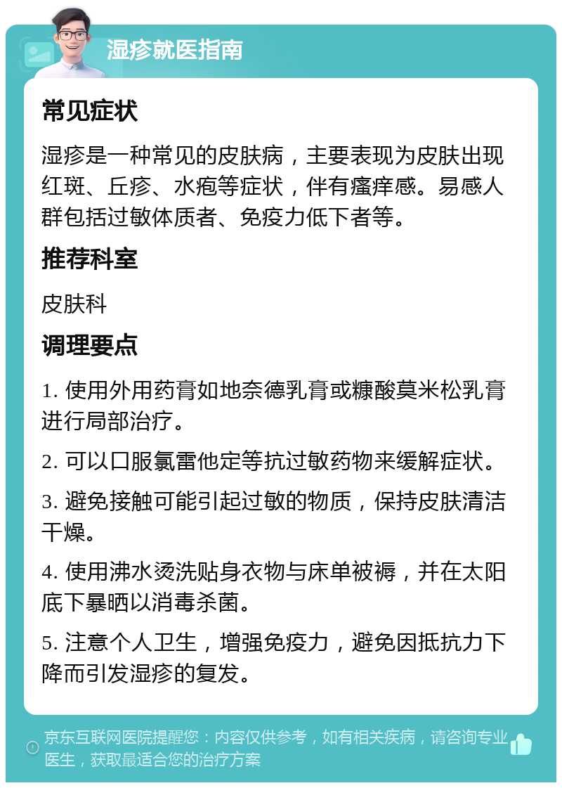 湿疹就医指南 常见症状 湿疹是一种常见的皮肤病，主要表现为皮肤出现红斑、丘疹、水疱等症状，伴有瘙痒感。易感人群包括过敏体质者、免疫力低下者等。 推荐科室 皮肤科 调理要点 1. 使用外用药膏如地奈德乳膏或糠酸莫米松乳膏进行局部治疗。 2. 可以口服氯雷他定等抗过敏药物来缓解症状。 3. 避免接触可能引起过敏的物质，保持皮肤清洁干燥。 4. 使用沸水烫洗贴身衣物与床单被褥，并在太阳底下暴晒以消毒杀菌。 5. 注意个人卫生，增强免疫力，避免因抵抗力下降而引发湿疹的复发。