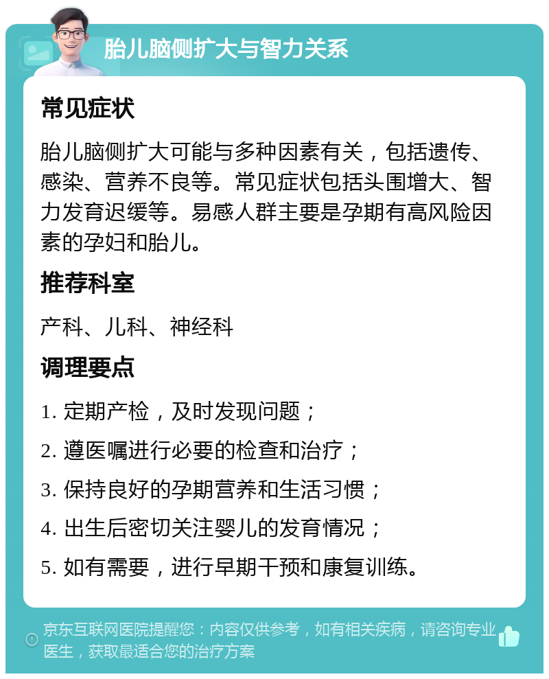 胎儿脑侧扩大与智力关系 常见症状 胎儿脑侧扩大可能与多种因素有关，包括遗传、感染、营养不良等。常见症状包括头围增大、智力发育迟缓等。易感人群主要是孕期有高风险因素的孕妇和胎儿。 推荐科室 产科、儿科、神经科 调理要点 1. 定期产检，及时发现问题； 2. 遵医嘱进行必要的检查和治疗； 3. 保持良好的孕期营养和生活习惯； 4. 出生后密切关注婴儿的发育情况； 5. 如有需要，进行早期干预和康复训练。