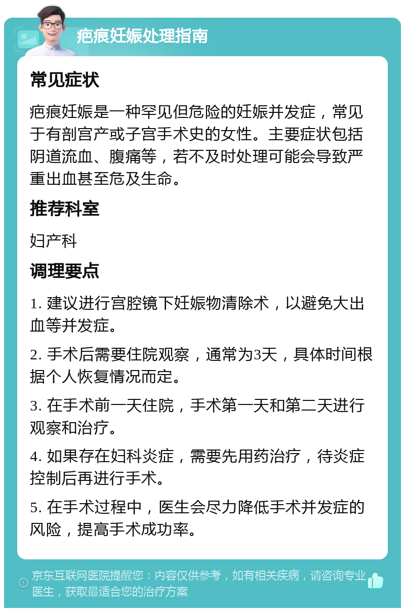 疤痕妊娠处理指南 常见症状 疤痕妊娠是一种罕见但危险的妊娠并发症，常见于有剖宫产或子宫手术史的女性。主要症状包括阴道流血、腹痛等，若不及时处理可能会导致严重出血甚至危及生命。 推荐科室 妇产科 调理要点 1. 建议进行宫腔镜下妊娠物清除术，以避免大出血等并发症。 2. 手术后需要住院观察，通常为3天，具体时间根据个人恢复情况而定。 3. 在手术前一天住院，手术第一天和第二天进行观察和治疗。 4. 如果存在妇科炎症，需要先用药治疗，待炎症控制后再进行手术。 5. 在手术过程中，医生会尽力降低手术并发症的风险，提高手术成功率。