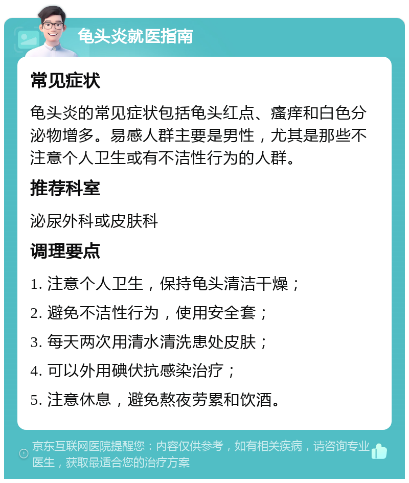 龟头炎就医指南 常见症状 龟头炎的常见症状包括龟头红点、瘙痒和白色分泌物增多。易感人群主要是男性，尤其是那些不注意个人卫生或有不洁性行为的人群。 推荐科室 泌尿外科或皮肤科 调理要点 1. 注意个人卫生，保持龟头清洁干燥； 2. 避免不洁性行为，使用安全套； 3. 每天两次用清水清洗患处皮肤； 4. 可以外用碘伏抗感染治疗； 5. 注意休息，避免熬夜劳累和饮酒。