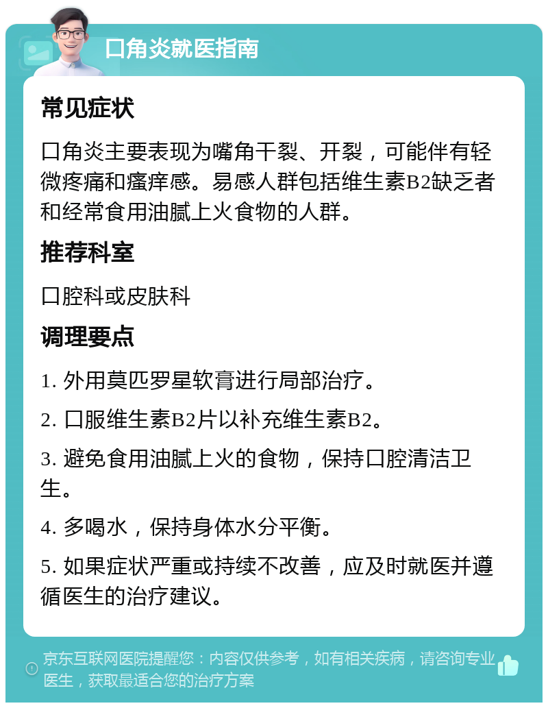 口角炎就医指南 常见症状 口角炎主要表现为嘴角干裂、开裂，可能伴有轻微疼痛和瘙痒感。易感人群包括维生素B2缺乏者和经常食用油腻上火食物的人群。 推荐科室 口腔科或皮肤科 调理要点 1. 外用莫匹罗星软膏进行局部治疗。 2. 口服维生素B2片以补充维生素B2。 3. 避免食用油腻上火的食物，保持口腔清洁卫生。 4. 多喝水，保持身体水分平衡。 5. 如果症状严重或持续不改善，应及时就医并遵循医生的治疗建议。