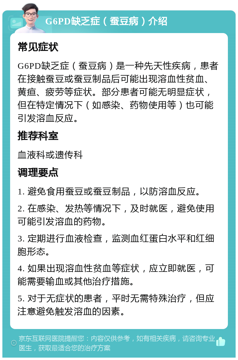 G6PD缺乏症（蚕豆病）介绍 常见症状 G6PD缺乏症（蚕豆病）是一种先天性疾病，患者在接触蚕豆或蚕豆制品后可能出现溶血性贫血、黄疸、疲劳等症状。部分患者可能无明显症状，但在特定情况下（如感染、药物使用等）也可能引发溶血反应。 推荐科室 血液科或遗传科 调理要点 1. 避免食用蚕豆或蚕豆制品，以防溶血反应。 2. 在感染、发热等情况下，及时就医，避免使用可能引发溶血的药物。 3. 定期进行血液检查，监测血红蛋白水平和红细胞形态。 4. 如果出现溶血性贫血等症状，应立即就医，可能需要输血或其他治疗措施。 5. 对于无症状的患者，平时无需特殊治疗，但应注意避免触发溶血的因素。