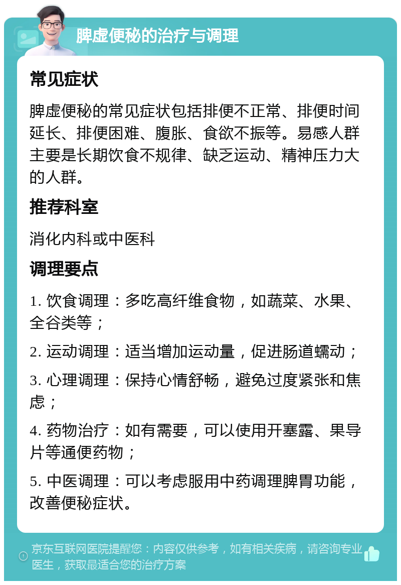 脾虚便秘的治疗与调理 常见症状 脾虚便秘的常见症状包括排便不正常、排便时间延长、排便困难、腹胀、食欲不振等。易感人群主要是长期饮食不规律、缺乏运动、精神压力大的人群。 推荐科室 消化内科或中医科 调理要点 1. 饮食调理：多吃高纤维食物，如蔬菜、水果、全谷类等； 2. 运动调理：适当增加运动量，促进肠道蠕动； 3. 心理调理：保持心情舒畅，避免过度紧张和焦虑； 4. 药物治疗：如有需要，可以使用开塞露、果导片等通便药物； 5. 中医调理：可以考虑服用中药调理脾胃功能，改善便秘症状。