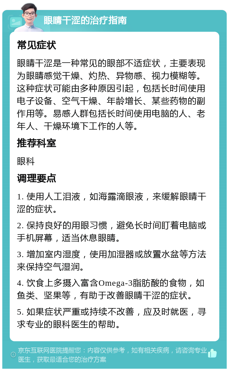 眼睛干涩的治疗指南 常见症状 眼睛干涩是一种常见的眼部不适症状，主要表现为眼睛感觉干燥、灼热、异物感、视力模糊等。这种症状可能由多种原因引起，包括长时间使用电子设备、空气干燥、年龄增长、某些药物的副作用等。易感人群包括长时间使用电脑的人、老年人、干燥环境下工作的人等。 推荐科室 眼科 调理要点 1. 使用人工泪液，如海露滴眼液，来缓解眼睛干涩的症状。 2. 保持良好的用眼习惯，避免长时间盯着电脑或手机屏幕，适当休息眼睛。 3. 增加室内湿度，使用加湿器或放置水盆等方法来保持空气湿润。 4. 饮食上多摄入富含Omega-3脂肪酸的食物，如鱼类、坚果等，有助于改善眼睛干涩的症状。 5. 如果症状严重或持续不改善，应及时就医，寻求专业的眼科医生的帮助。