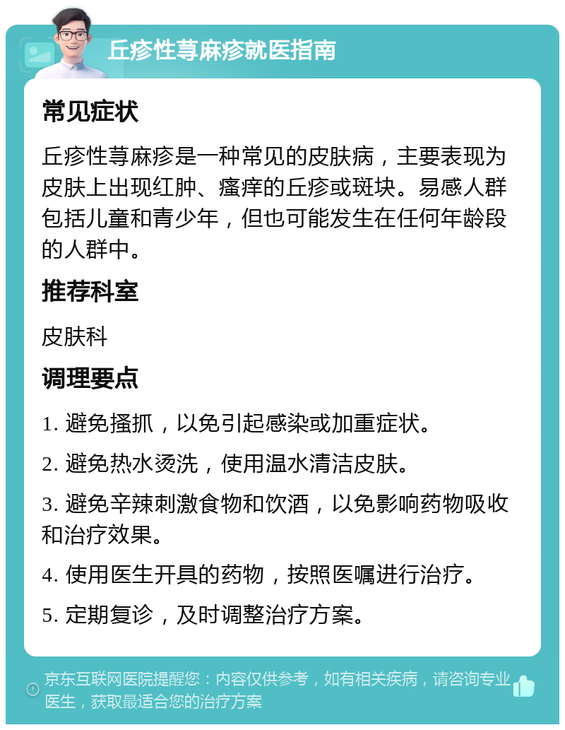 丘疹性荨麻疹就医指南 常见症状 丘疹性荨麻疹是一种常见的皮肤病，主要表现为皮肤上出现红肿、瘙痒的丘疹或斑块。易感人群包括儿童和青少年，但也可能发生在任何年龄段的人群中。 推荐科室 皮肤科 调理要点 1. 避免搔抓，以免引起感染或加重症状。 2. 避免热水烫洗，使用温水清洁皮肤。 3. 避免辛辣刺激食物和饮酒，以免影响药物吸收和治疗效果。 4. 使用医生开具的药物，按照医嘱进行治疗。 5. 定期复诊，及时调整治疗方案。