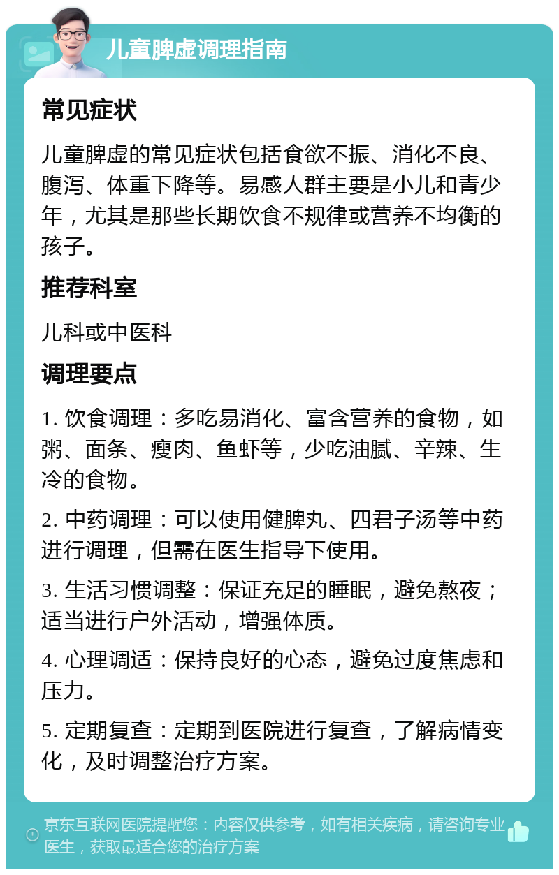 儿童脾虚调理指南 常见症状 儿童脾虚的常见症状包括食欲不振、消化不良、腹泻、体重下降等。易感人群主要是小儿和青少年，尤其是那些长期饮食不规律或营养不均衡的孩子。 推荐科室 儿科或中医科 调理要点 1. 饮食调理：多吃易消化、富含营养的食物，如粥、面条、瘦肉、鱼虾等，少吃油腻、辛辣、生冷的食物。 2. 中药调理：可以使用健脾丸、四君子汤等中药进行调理，但需在医生指导下使用。 3. 生活习惯调整：保证充足的睡眠，避免熬夜；适当进行户外活动，增强体质。 4. 心理调适：保持良好的心态，避免过度焦虑和压力。 5. 定期复查：定期到医院进行复查，了解病情变化，及时调整治疗方案。