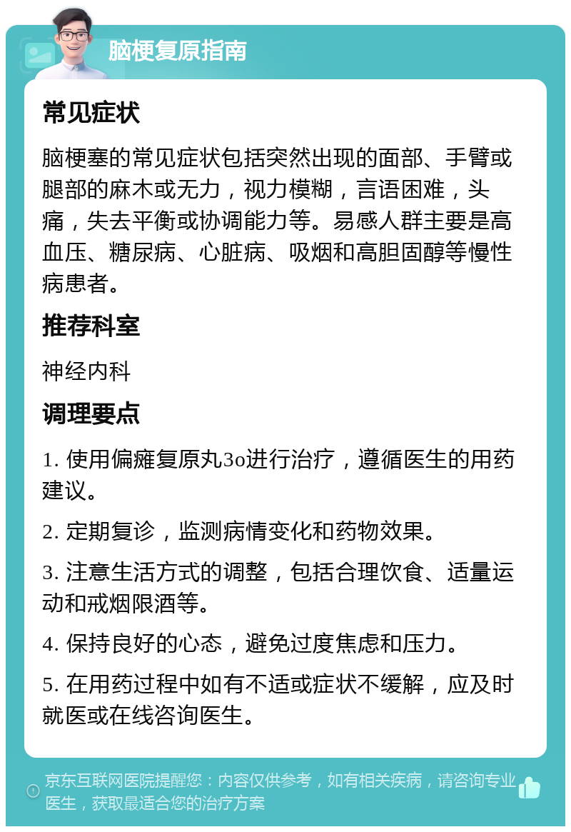 脑梗复原指南 常见症状 脑梗塞的常见症状包括突然出现的面部、手臂或腿部的麻木或无力，视力模糊，言语困难，头痛，失去平衡或协调能力等。易感人群主要是高血压、糖尿病、心脏病、吸烟和高胆固醇等慢性病患者。 推荐科室 神经内科 调理要点 1. 使用偏瘫复原丸3o进行治疗，遵循医生的用药建议。 2. 定期复诊，监测病情变化和药物效果。 3. 注意生活方式的调整，包括合理饮食、适量运动和戒烟限酒等。 4. 保持良好的心态，避免过度焦虑和压力。 5. 在用药过程中如有不适或症状不缓解，应及时就医或在线咨询医生。