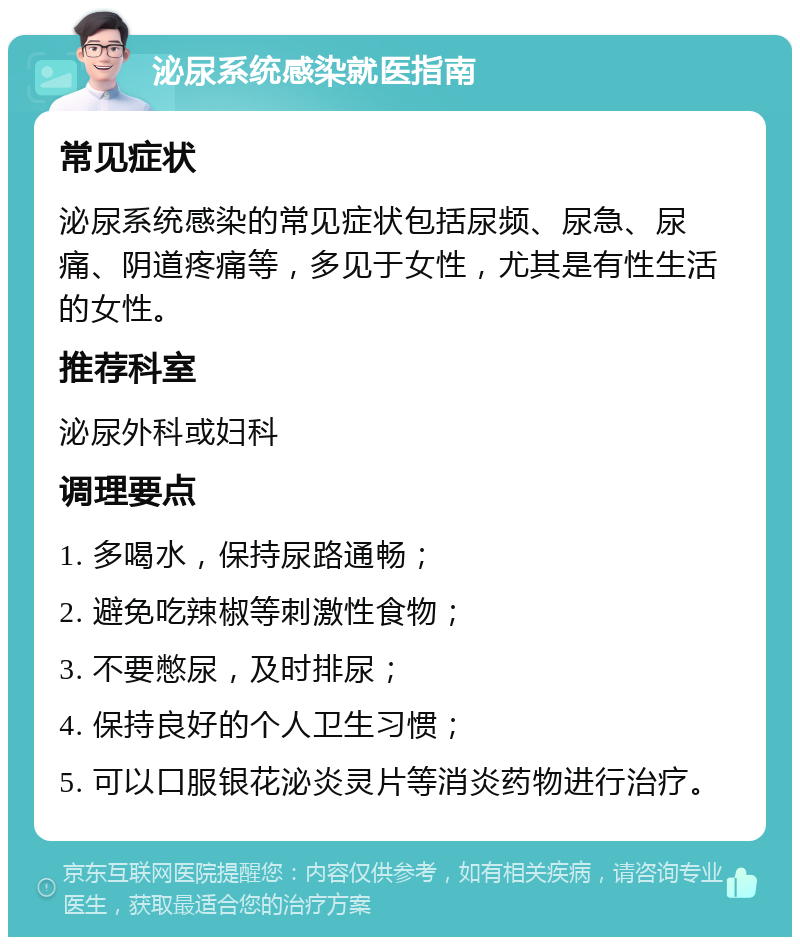 泌尿系统感染就医指南 常见症状 泌尿系统感染的常见症状包括尿频、尿急、尿痛、阴道疼痛等，多见于女性，尤其是有性生活的女性。 推荐科室 泌尿外科或妇科 调理要点 1. 多喝水，保持尿路通畅； 2. 避免吃辣椒等刺激性食物； 3. 不要憋尿，及时排尿； 4. 保持良好的个人卫生习惯； 5. 可以口服银花泌炎灵片等消炎药物进行治疗。