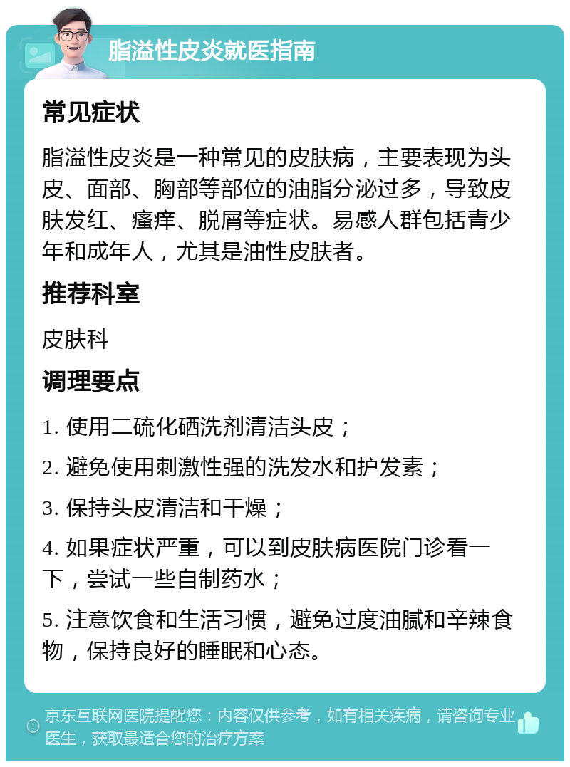 脂溢性皮炎就医指南 常见症状 脂溢性皮炎是一种常见的皮肤病，主要表现为头皮、面部、胸部等部位的油脂分泌过多，导致皮肤发红、瘙痒、脱屑等症状。易感人群包括青少年和成年人，尤其是油性皮肤者。 推荐科室 皮肤科 调理要点 1. 使用二硫化硒洗剂清洁头皮； 2. 避免使用刺激性强的洗发水和护发素； 3. 保持头皮清洁和干燥； 4. 如果症状严重，可以到皮肤病医院门诊看一下，尝试一些自制药水； 5. 注意饮食和生活习惯，避免过度油腻和辛辣食物，保持良好的睡眠和心态。