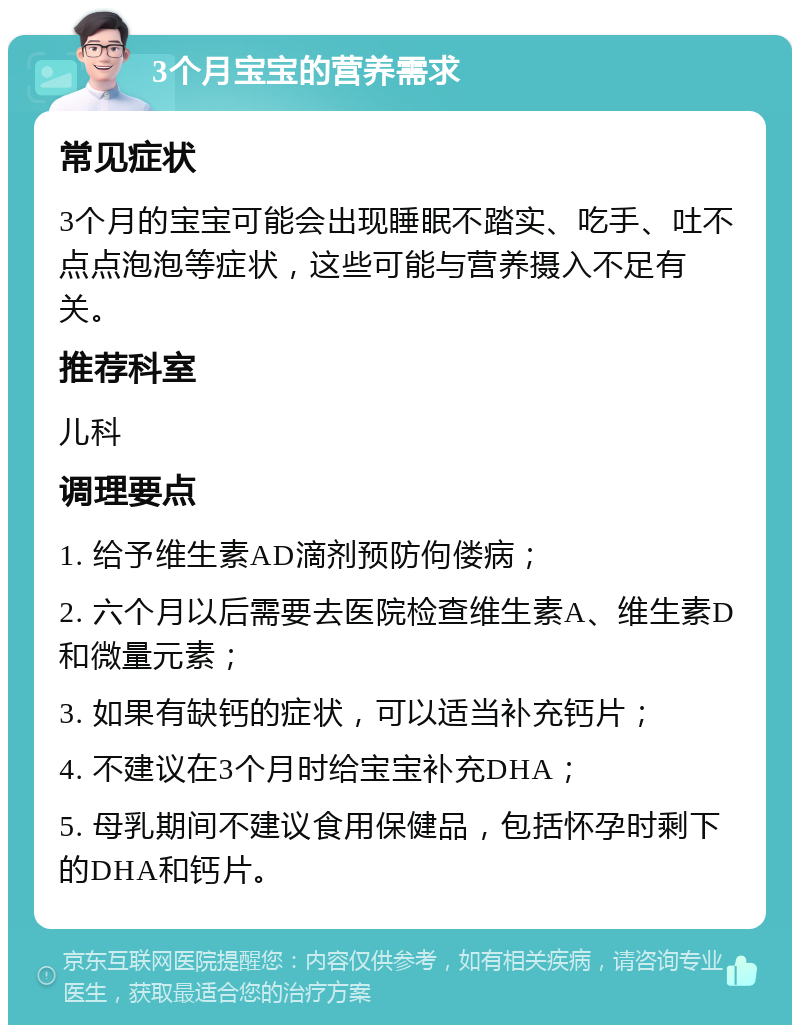 3个月宝宝的营养需求 常见症状 3个月的宝宝可能会出现睡眠不踏实、吃手、吐不点点泡泡等症状，这些可能与营养摄入不足有关。 推荐科室 儿科 调理要点 1. 给予维生素AD滴剂预防佝偻病； 2. 六个月以后需要去医院检查维生素A、维生素D和微量元素； 3. 如果有缺钙的症状，可以适当补充钙片； 4. 不建议在3个月时给宝宝补充DHA； 5. 母乳期间不建议食用保健品，包括怀孕时剩下的DHA和钙片。