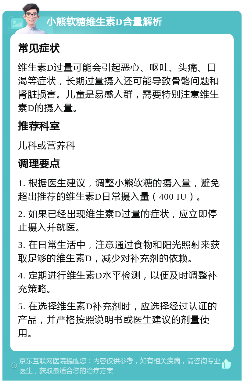 小熊软糖维生素D含量解析 常见症状 维生素D过量可能会引起恶心、呕吐、头痛、口渴等症状，长期过量摄入还可能导致骨骼问题和肾脏损害。儿童是易感人群，需要特别注意维生素D的摄入量。 推荐科室 儿科或营养科 调理要点 1. 根据医生建议，调整小熊软糖的摄入量，避免超出推荐的维生素D日常摄入量（400 IU）。 2. 如果已经出现维生素D过量的症状，应立即停止摄入并就医。 3. 在日常生活中，注意通过食物和阳光照射来获取足够的维生素D，减少对补充剂的依赖。 4. 定期进行维生素D水平检测，以便及时调整补充策略。 5. 在选择维生素D补充剂时，应选择经过认证的产品，并严格按照说明书或医生建议的剂量使用。