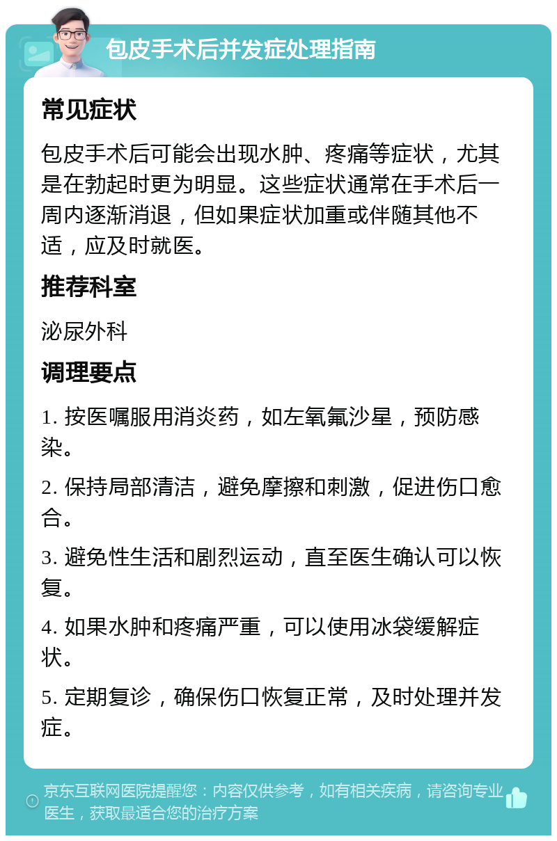 包皮手术后并发症处理指南 常见症状 包皮手术后可能会出现水肿、疼痛等症状，尤其是在勃起时更为明显。这些症状通常在手术后一周内逐渐消退，但如果症状加重或伴随其他不适，应及时就医。 推荐科室 泌尿外科 调理要点 1. 按医嘱服用消炎药，如左氧氟沙星，预防感染。 2. 保持局部清洁，避免摩擦和刺激，促进伤口愈合。 3. 避免性生活和剧烈运动，直至医生确认可以恢复。 4. 如果水肿和疼痛严重，可以使用冰袋缓解症状。 5. 定期复诊，确保伤口恢复正常，及时处理并发症。