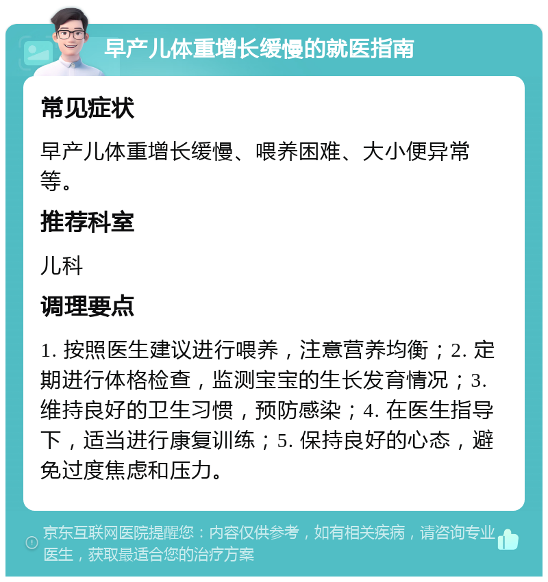 早产儿体重增长缓慢的就医指南 常见症状 早产儿体重增长缓慢、喂养困难、大小便异常等。 推荐科室 儿科 调理要点 1. 按照医生建议进行喂养，注意营养均衡；2. 定期进行体格检查，监测宝宝的生长发育情况；3. 维持良好的卫生习惯，预防感染；4. 在医生指导下，适当进行康复训练；5. 保持良好的心态，避免过度焦虑和压力。