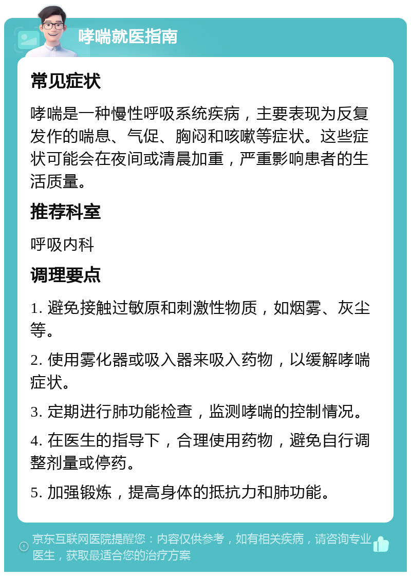 哮喘就医指南 常见症状 哮喘是一种慢性呼吸系统疾病，主要表现为反复发作的喘息、气促、胸闷和咳嗽等症状。这些症状可能会在夜间或清晨加重，严重影响患者的生活质量。 推荐科室 呼吸内科 调理要点 1. 避免接触过敏原和刺激性物质，如烟雾、灰尘等。 2. 使用雾化器或吸入器来吸入药物，以缓解哮喘症状。 3. 定期进行肺功能检查，监测哮喘的控制情况。 4. 在医生的指导下，合理使用药物，避免自行调整剂量或停药。 5. 加强锻炼，提高身体的抵抗力和肺功能。