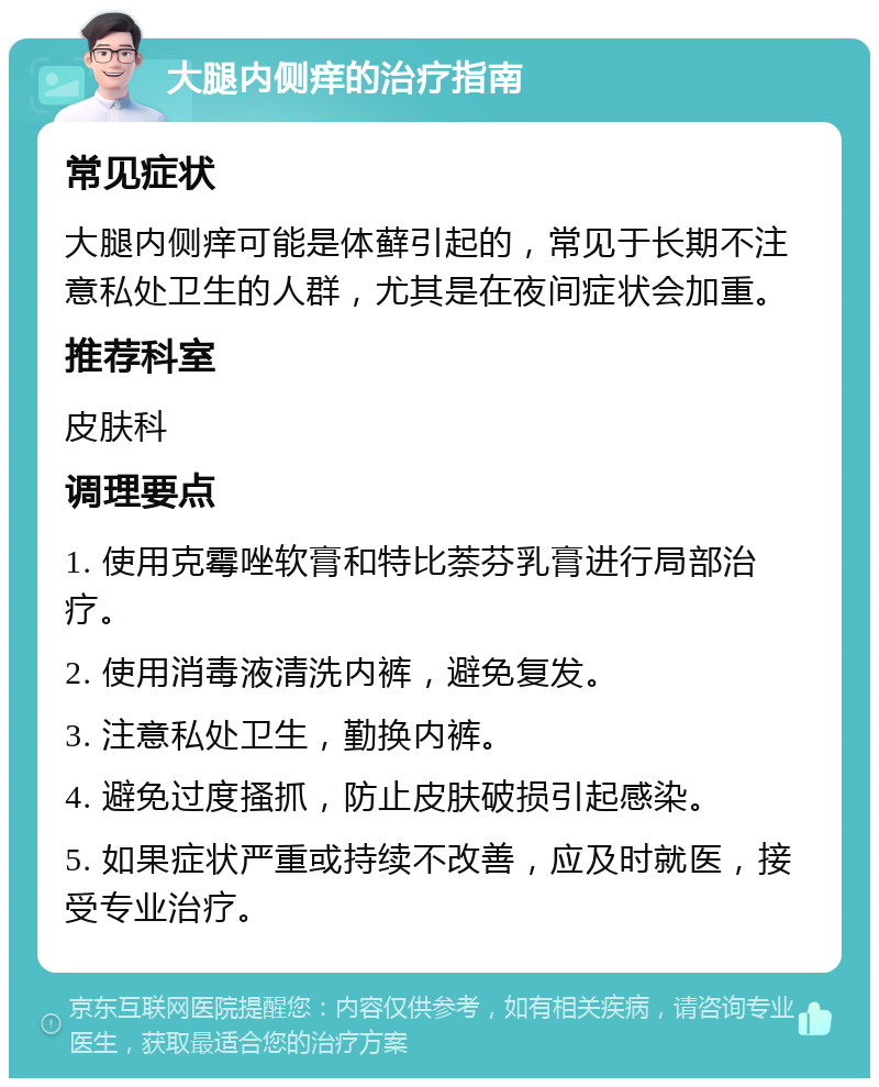 大腿内侧痒的治疗指南 常见症状 大腿内侧痒可能是体藓引起的，常见于长期不注意私处卫生的人群，尤其是在夜间症状会加重。 推荐科室 皮肤科 调理要点 1. 使用克霉唑软膏和特比萘芬乳膏进行局部治疗。 2. 使用消毒液清洗内裤，避免复发。 3. 注意私处卫生，勤换内裤。 4. 避免过度搔抓，防止皮肤破损引起感染。 5. 如果症状严重或持续不改善，应及时就医，接受专业治疗。