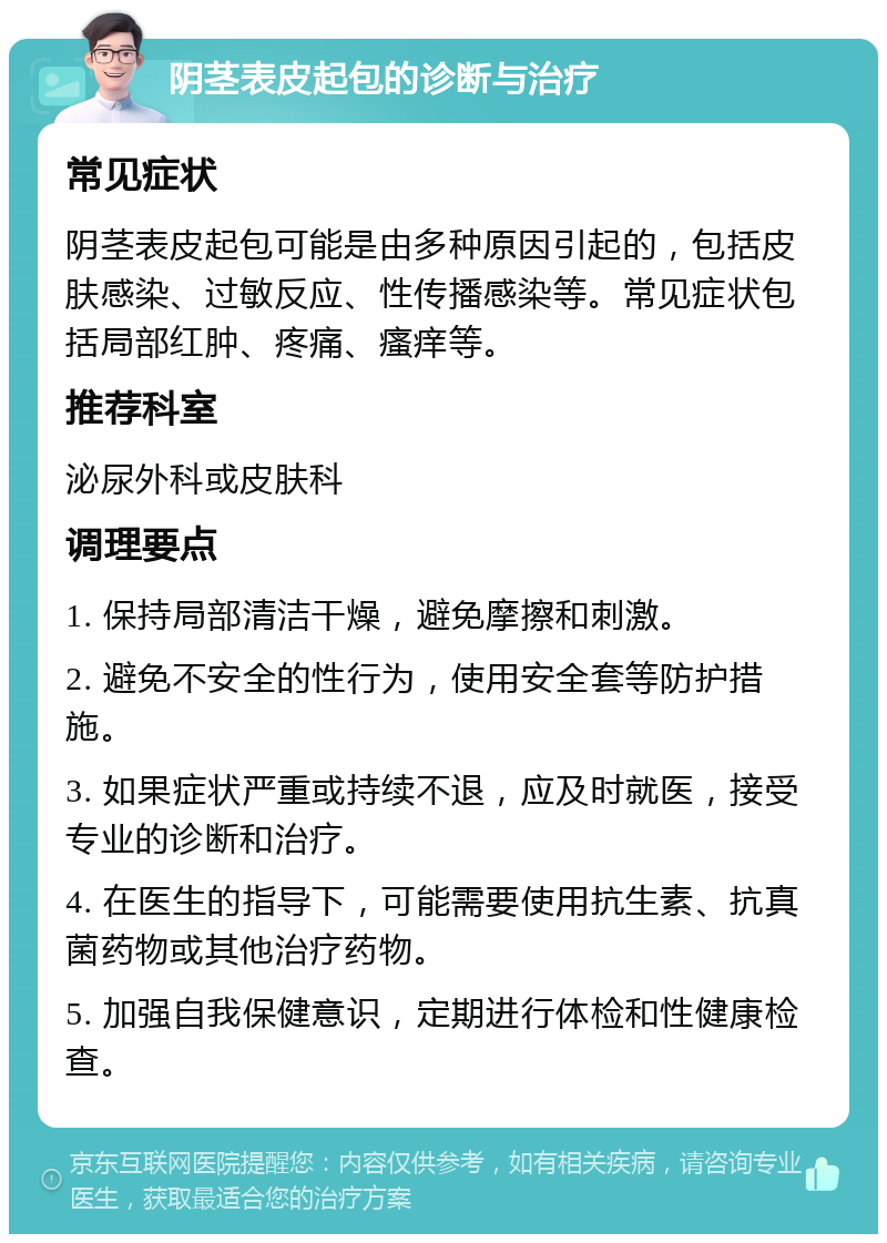 阴茎表皮起包的诊断与治疗 常见症状 阴茎表皮起包可能是由多种原因引起的，包括皮肤感染、过敏反应、性传播感染等。常见症状包括局部红肿、疼痛、瘙痒等。 推荐科室 泌尿外科或皮肤科 调理要点 1. 保持局部清洁干燥，避免摩擦和刺激。 2. 避免不安全的性行为，使用安全套等防护措施。 3. 如果症状严重或持续不退，应及时就医，接受专业的诊断和治疗。 4. 在医生的指导下，可能需要使用抗生素、抗真菌药物或其他治疗药物。 5. 加强自我保健意识，定期进行体检和性健康检查。