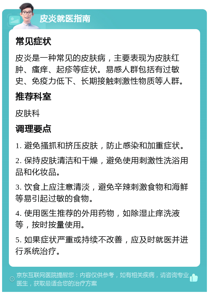 皮炎就医指南 常见症状 皮炎是一种常见的皮肤病，主要表现为皮肤红肿、瘙痒、起疹等症状。易感人群包括有过敏史、免疫力低下、长期接触刺激性物质等人群。 推荐科室 皮肤科 调理要点 1. 避免搔抓和挤压皮肤，防止感染和加重症状。 2. 保持皮肤清洁和干燥，避免使用刺激性洗浴用品和化妆品。 3. 饮食上应注意清淡，避免辛辣刺激食物和海鲜等易引起过敏的食物。 4. 使用医生推荐的外用药物，如除湿止痒洗液等，按时按量使用。 5. 如果症状严重或持续不改善，应及时就医并进行系统治疗。