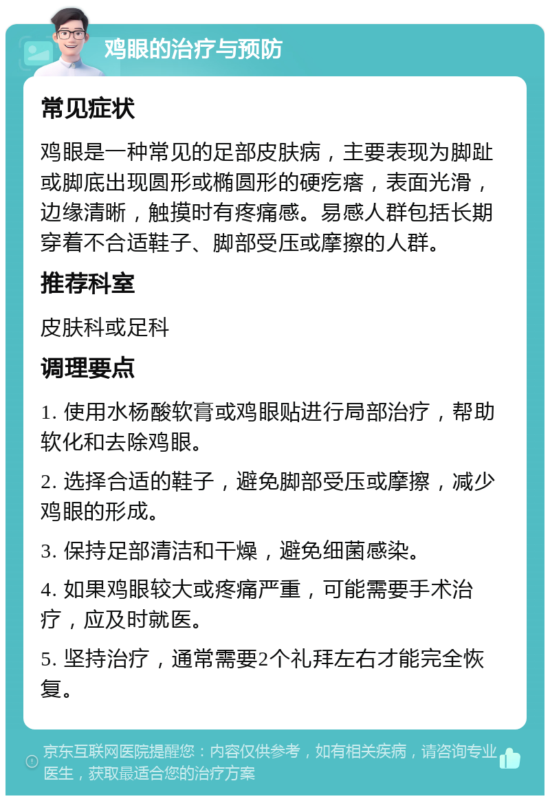 鸡眼的治疗与预防 常见症状 鸡眼是一种常见的足部皮肤病，主要表现为脚趾或脚底出现圆形或椭圆形的硬疙瘩，表面光滑，边缘清晰，触摸时有疼痛感。易感人群包括长期穿着不合适鞋子、脚部受压或摩擦的人群。 推荐科室 皮肤科或足科 调理要点 1. 使用水杨酸软膏或鸡眼贴进行局部治疗，帮助软化和去除鸡眼。 2. 选择合适的鞋子，避免脚部受压或摩擦，减少鸡眼的形成。 3. 保持足部清洁和干燥，避免细菌感染。 4. 如果鸡眼较大或疼痛严重，可能需要手术治疗，应及时就医。 5. 坚持治疗，通常需要2个礼拜左右才能完全恢复。