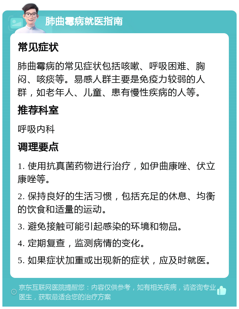 肺曲霉病就医指南 常见症状 肺曲霉病的常见症状包括咳嗽、呼吸困难、胸闷、咳痰等。易感人群主要是免疫力较弱的人群，如老年人、儿童、患有慢性疾病的人等。 推荐科室 呼吸内科 调理要点 1. 使用抗真菌药物进行治疗，如伊曲康唑、伏立康唑等。 2. 保持良好的生活习惯，包括充足的休息、均衡的饮食和适量的运动。 3. 避免接触可能引起感染的环境和物品。 4. 定期复查，监测病情的变化。 5. 如果症状加重或出现新的症状，应及时就医。