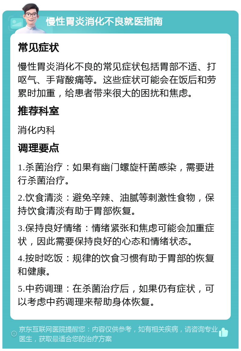 慢性胃炎消化不良就医指南 常见症状 慢性胃炎消化不良的常见症状包括胃部不适、打呕气、手背酸痛等。这些症状可能会在饭后和劳累时加重，给患者带来很大的困扰和焦虑。 推荐科室 消化内科 调理要点 1.杀菌治疗：如果有幽门螺旋杆菌感染，需要进行杀菌治疗。 2.饮食清淡：避免辛辣、油腻等刺激性食物，保持饮食清淡有助于胃部恢复。 3.保持良好情绪：情绪紧张和焦虑可能会加重症状，因此需要保持良好的心态和情绪状态。 4.按时吃饭：规律的饮食习惯有助于胃部的恢复和健康。 5.中药调理：在杀菌治疗后，如果仍有症状，可以考虑中药调理来帮助身体恢复。