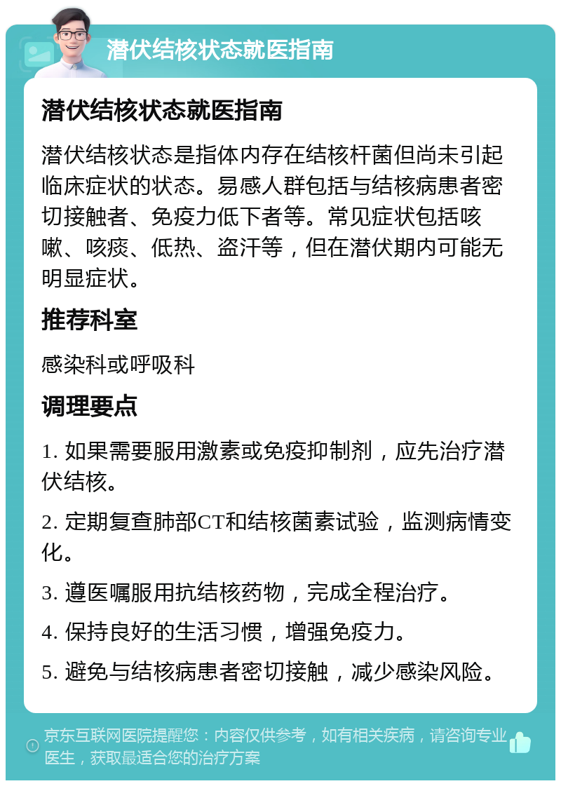 潜伏结核状态就医指南 潜伏结核状态就医指南 潜伏结核状态是指体内存在结核杆菌但尚未引起临床症状的状态。易感人群包括与结核病患者密切接触者、免疫力低下者等。常见症状包括咳嗽、咳痰、低热、盗汗等，但在潜伏期内可能无明显症状。 推荐科室 感染科或呼吸科 调理要点 1. 如果需要服用激素或免疫抑制剂，应先治疗潜伏结核。 2. 定期复查肺部CT和结核菌素试验，监测病情变化。 3. 遵医嘱服用抗结核药物，完成全程治疗。 4. 保持良好的生活习惯，增强免疫力。 5. 避免与结核病患者密切接触，减少感染风险。