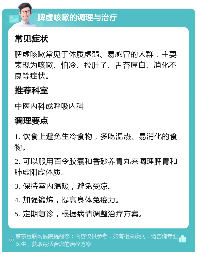 脾虚咳嗽的调理与治疗 常见症状 脾虚咳嗽常见于体质虚弱、易感冒的人群，主要表现为咳嗽、怕冷、拉肚子、舌苔厚白、消化不良等症状。 推荐科室 中医内科或呼吸内科 调理要点 1. 饮食上避免生冷食物，多吃温热、易消化的食物。 2. 可以服用百令胶囊和香砂养胃丸来调理脾胃和肺虚阳虚体质。 3. 保持室内温暖，避免受凉。 4. 加强锻炼，提高身体免疫力。 5. 定期复诊，根据病情调整治疗方案。