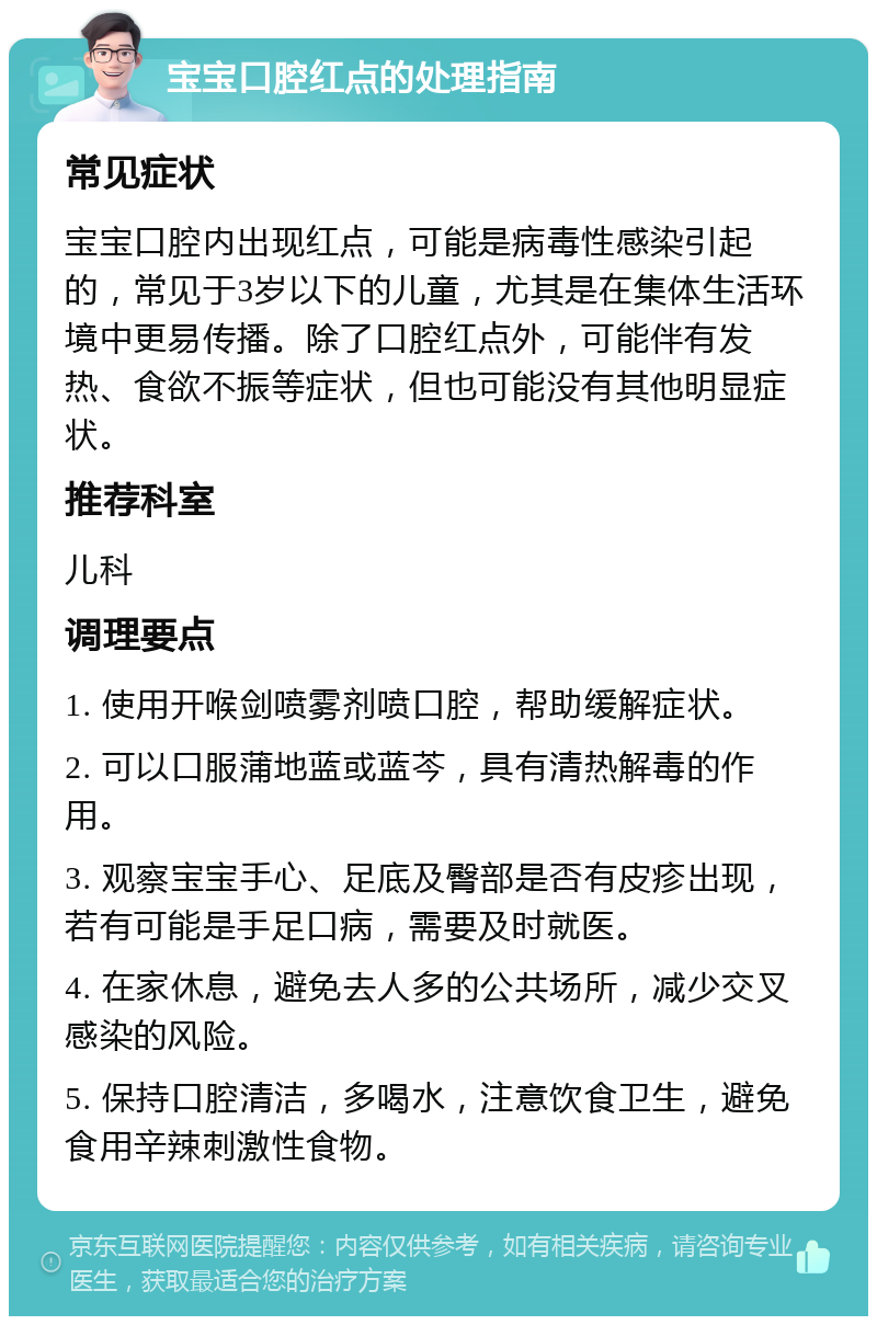 宝宝口腔红点的处理指南 常见症状 宝宝口腔内出现红点，可能是病毒性感染引起的，常见于3岁以下的儿童，尤其是在集体生活环境中更易传播。除了口腔红点外，可能伴有发热、食欲不振等症状，但也可能没有其他明显症状。 推荐科室 儿科 调理要点 1. 使用开喉剑喷雾剂喷口腔，帮助缓解症状。 2. 可以口服蒲地蓝或蓝芩，具有清热解毒的作用。 3. 观察宝宝手心、足底及臀部是否有皮疹出现，若有可能是手足口病，需要及时就医。 4. 在家休息，避免去人多的公共场所，减少交叉感染的风险。 5. 保持口腔清洁，多喝水，注意饮食卫生，避免食用辛辣刺激性食物。