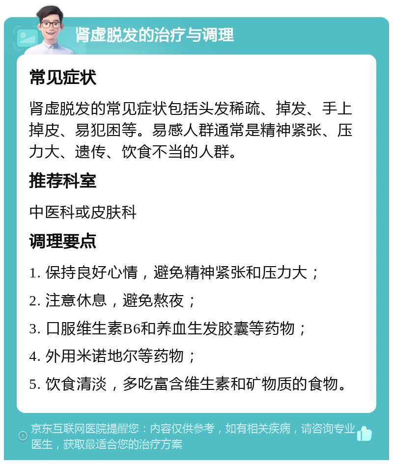 肾虚脱发的治疗与调理 常见症状 肾虚脱发的常见症状包括头发稀疏、掉发、手上掉皮、易犯困等。易感人群通常是精神紧张、压力大、遗传、饮食不当的人群。 推荐科室 中医科或皮肤科 调理要点 1. 保持良好心情，避免精神紧张和压力大； 2. 注意休息，避免熬夜； 3. 口服维生素B6和养血生发胶囊等药物； 4. 外用米诺地尔等药物； 5. 饮食清淡，多吃富含维生素和矿物质的食物。