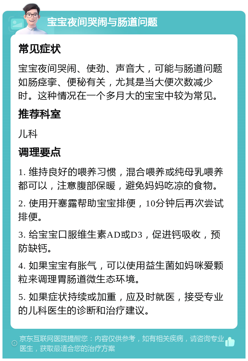 宝宝夜间哭闹与肠道问题 常见症状 宝宝夜间哭闹、使劲、声音大，可能与肠道问题如肠痉挛、便秘有关，尤其是当大便次数减少时。这种情况在一个多月大的宝宝中较为常见。 推荐科室 儿科 调理要点 1. 维持良好的喂养习惯，混合喂养或纯母乳喂养都可以，注意腹部保暖，避免妈妈吃凉的食物。 2. 使用开塞露帮助宝宝排便，10分钟后再次尝试排便。 3. 给宝宝口服维生素AD或D3，促进钙吸收，预防缺钙。 4. 如果宝宝有胀气，可以使用益生菌如妈咪爱颗粒来调理胃肠道微生态环境。 5. 如果症状持续或加重，应及时就医，接受专业的儿科医生的诊断和治疗建议。