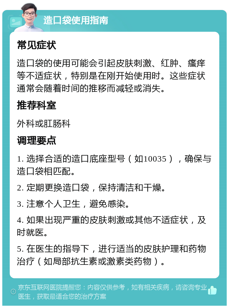 造口袋使用指南 常见症状 造口袋的使用可能会引起皮肤刺激、红肿、瘙痒等不适症状，特别是在刚开始使用时。这些症状通常会随着时间的推移而减轻或消失。 推荐科室 外科或肛肠科 调理要点 1. 选择合适的造口底座型号（如10035），确保与造口袋相匹配。 2. 定期更换造口袋，保持清洁和干燥。 3. 注意个人卫生，避免感染。 4. 如果出现严重的皮肤刺激或其他不适症状，及时就医。 5. 在医生的指导下，进行适当的皮肤护理和药物治疗（如局部抗生素或激素类药物）。