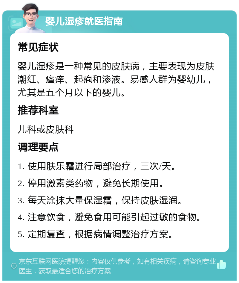 婴儿湿疹就医指南 常见症状 婴儿湿疹是一种常见的皮肤病，主要表现为皮肤潮红、瘙痒、起疱和渗液。易感人群为婴幼儿，尤其是五个月以下的婴儿。 推荐科室 儿科或皮肤科 调理要点 1. 使用肤乐霜进行局部治疗，三次/天。 2. 停用激素类药物，避免长期使用。 3. 每天涂抹大量保湿霜，保持皮肤湿润。 4. 注意饮食，避免食用可能引起过敏的食物。 5. 定期复查，根据病情调整治疗方案。