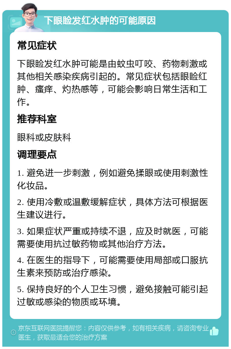 下眼睑发红水肿的可能原因 常见症状 下眼睑发红水肿可能是由蚊虫叮咬、药物刺激或其他相关感染疾病引起的。常见症状包括眼睑红肿、瘙痒、灼热感等，可能会影响日常生活和工作。 推荐科室 眼科或皮肤科 调理要点 1. 避免进一步刺激，例如避免揉眼或使用刺激性化妆品。 2. 使用冷敷或温敷缓解症状，具体方法可根据医生建议进行。 3. 如果症状严重或持续不退，应及时就医，可能需要使用抗过敏药物或其他治疗方法。 4. 在医生的指导下，可能需要使用局部或口服抗生素来预防或治疗感染。 5. 保持良好的个人卫生习惯，避免接触可能引起过敏或感染的物质或环境。