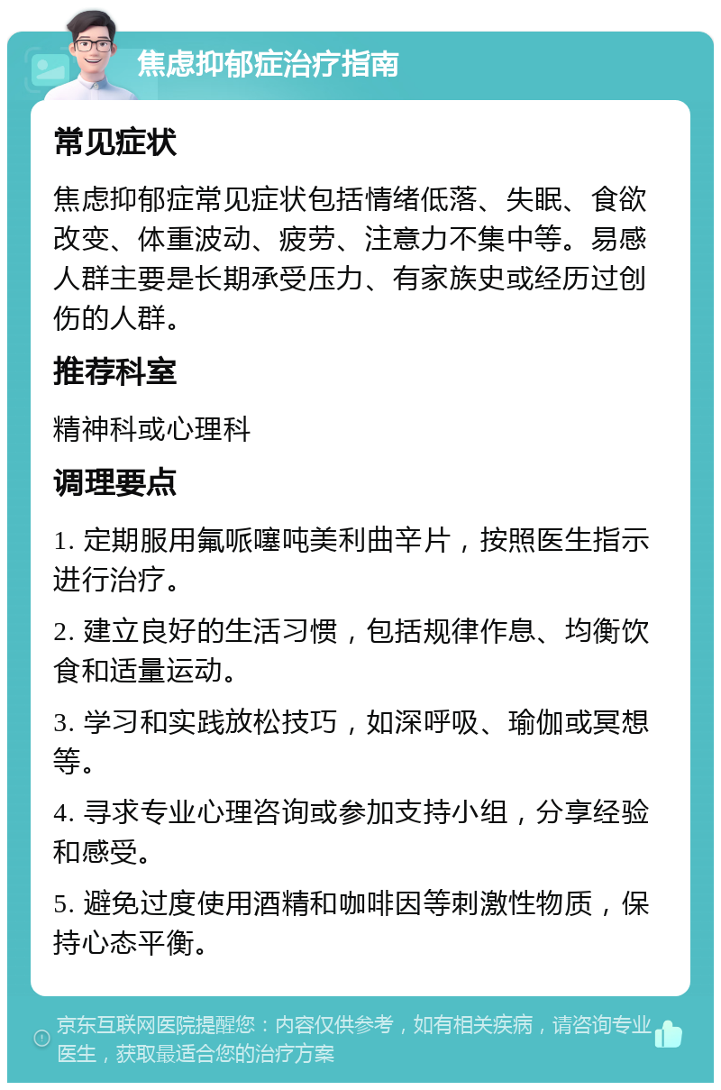 焦虑抑郁症治疗指南 常见症状 焦虑抑郁症常见症状包括情绪低落、失眠、食欲改变、体重波动、疲劳、注意力不集中等。易感人群主要是长期承受压力、有家族史或经历过创伤的人群。 推荐科室 精神科或心理科 调理要点 1. 定期服用氟哌噻吨美利曲辛片，按照医生指示进行治疗。 2. 建立良好的生活习惯，包括规律作息、均衡饮食和适量运动。 3. 学习和实践放松技巧，如深呼吸、瑜伽或冥想等。 4. 寻求专业心理咨询或参加支持小组，分享经验和感受。 5. 避免过度使用酒精和咖啡因等刺激性物质，保持心态平衡。