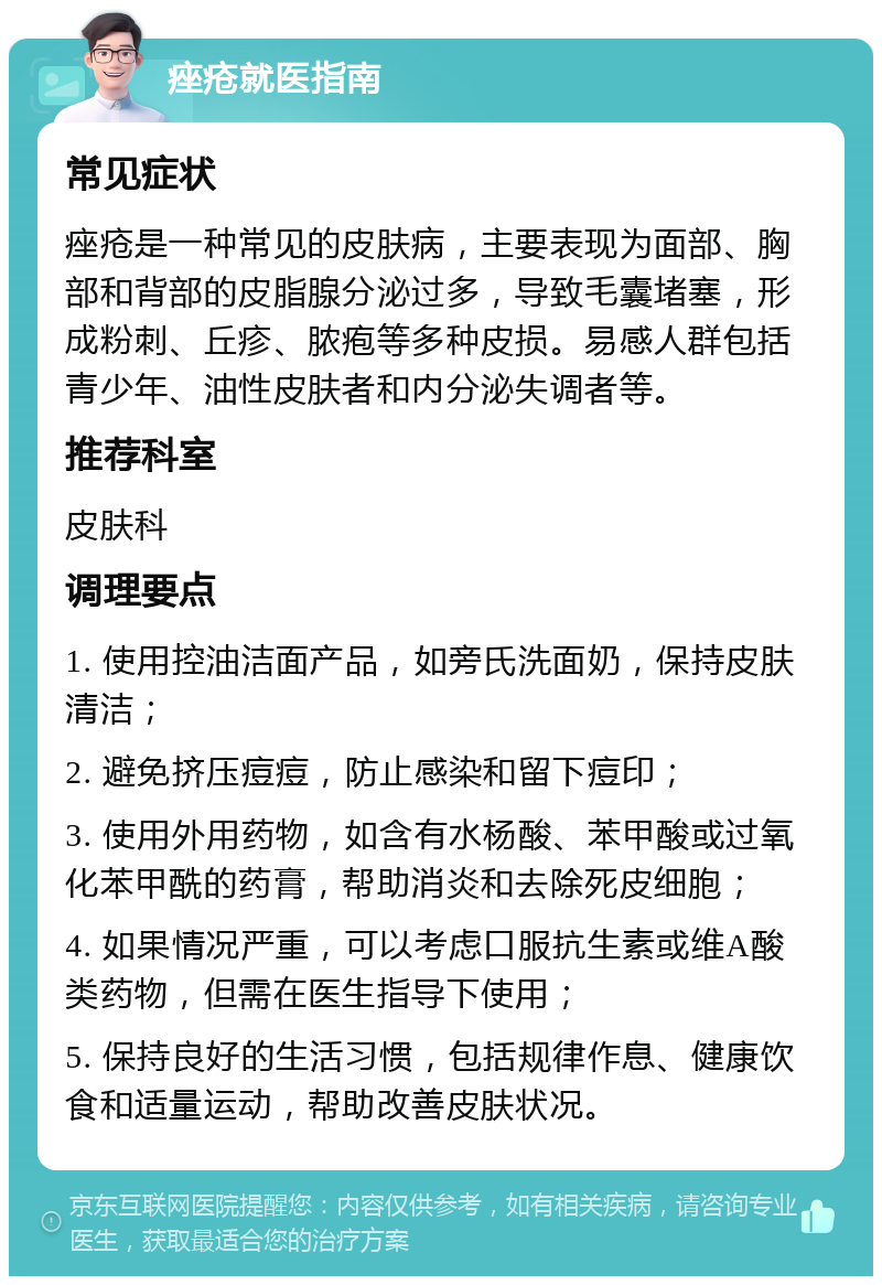 痤疮就医指南 常见症状 痤疮是一种常见的皮肤病，主要表现为面部、胸部和背部的皮脂腺分泌过多，导致毛囊堵塞，形成粉刺、丘疹、脓疱等多种皮损。易感人群包括青少年、油性皮肤者和内分泌失调者等。 推荐科室 皮肤科 调理要点 1. 使用控油洁面产品，如旁氏洗面奶，保持皮肤清洁； 2. 避免挤压痘痘，防止感染和留下痘印； 3. 使用外用药物，如含有水杨酸、苯甲酸或过氧化苯甲酰的药膏，帮助消炎和去除死皮细胞； 4. 如果情况严重，可以考虑口服抗生素或维A酸类药物，但需在医生指导下使用； 5. 保持良好的生活习惯，包括规律作息、健康饮食和适量运动，帮助改善皮肤状况。