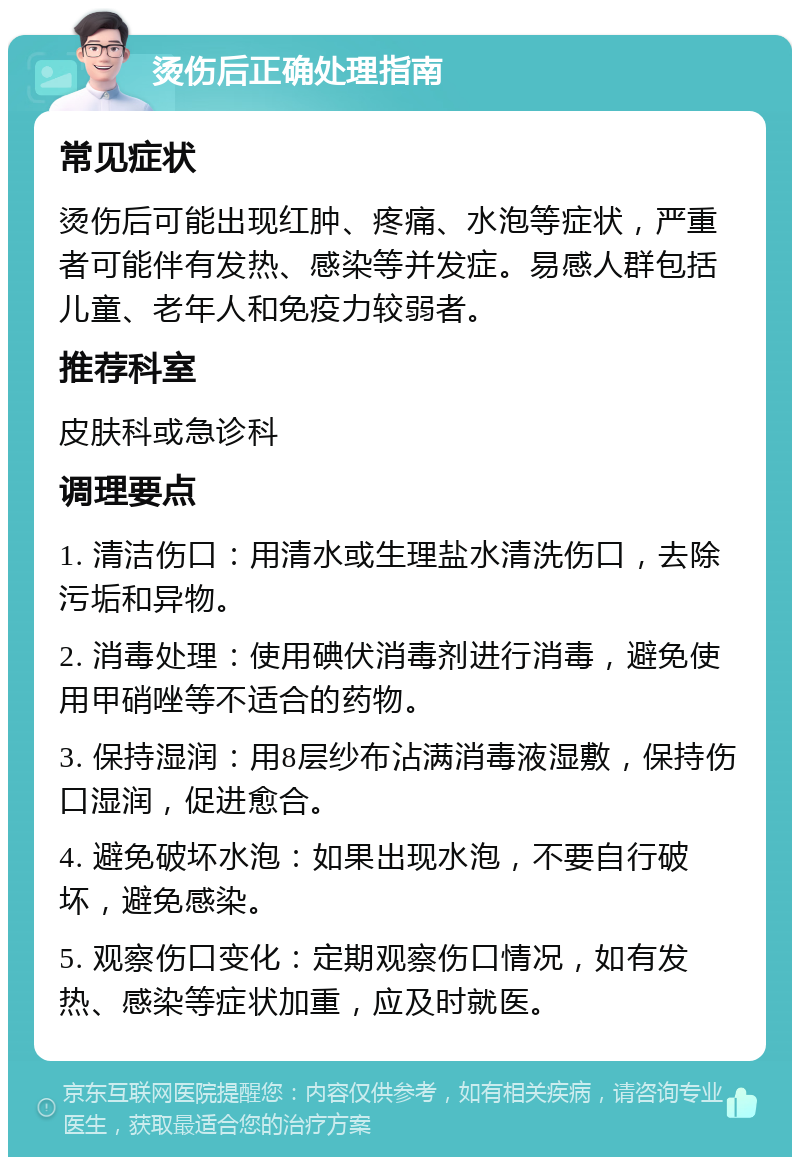 烫伤后正确处理指南 常见症状 烫伤后可能出现红肿、疼痛、水泡等症状，严重者可能伴有发热、感染等并发症。易感人群包括儿童、老年人和免疫力较弱者。 推荐科室 皮肤科或急诊科 调理要点 1. 清洁伤口：用清水或生理盐水清洗伤口，去除污垢和异物。 2. 消毒处理：使用碘伏消毒剂进行消毒，避免使用甲硝唑等不适合的药物。 3. 保持湿润：用8层纱布沾满消毒液湿敷，保持伤口湿润，促进愈合。 4. 避免破坏水泡：如果出现水泡，不要自行破坏，避免感染。 5. 观察伤口变化：定期观察伤口情况，如有发热、感染等症状加重，应及时就医。