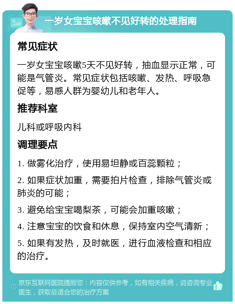 一岁女宝宝咳嗽不见好转的处理指南 常见症状 一岁女宝宝咳嗽5天不见好转，抽血显示正常，可能是气管炎。常见症状包括咳嗽、发热、呼吸急促等，易感人群为婴幼儿和老年人。 推荐科室 儿科或呼吸内科 调理要点 1. 做雾化治疗，使用易坦静或百蕊颗粒； 2. 如果症状加重，需要拍片检查，排除气管炎或肺炎的可能； 3. 避免给宝宝喝梨茶，可能会加重咳嗽； 4. 注意宝宝的饮食和休息，保持室内空气清新； 5. 如果有发热，及时就医，进行血液检查和相应的治疗。