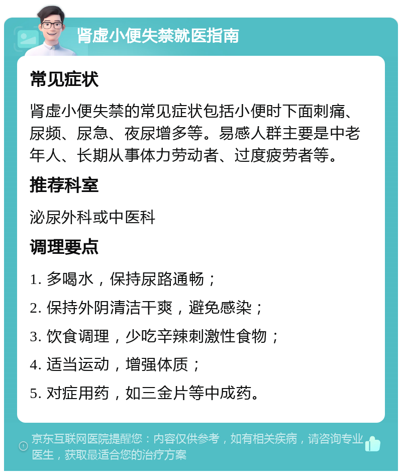 肾虚小便失禁就医指南 常见症状 肾虚小便失禁的常见症状包括小便时下面刺痛、尿频、尿急、夜尿增多等。易感人群主要是中老年人、长期从事体力劳动者、过度疲劳者等。 推荐科室 泌尿外科或中医科 调理要点 1. 多喝水，保持尿路通畅； 2. 保持外阴清洁干爽，避免感染； 3. 饮食调理，少吃辛辣刺激性食物； 4. 适当运动，增强体质； 5. 对症用药，如三金片等中成药。