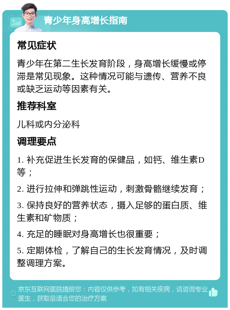 青少年身高增长指南 常见症状 青少年在第二生长发育阶段，身高增长缓慢或停滞是常见现象。这种情况可能与遗传、营养不良或缺乏运动等因素有关。 推荐科室 儿科或内分泌科 调理要点 1. 补充促进生长发育的保健品，如钙、维生素D等； 2. 进行拉伸和弹跳性运动，刺激骨骼继续发育； 3. 保持良好的营养状态，摄入足够的蛋白质、维生素和矿物质； 4. 充足的睡眠对身高增长也很重要； 5. 定期体检，了解自己的生长发育情况，及时调整调理方案。