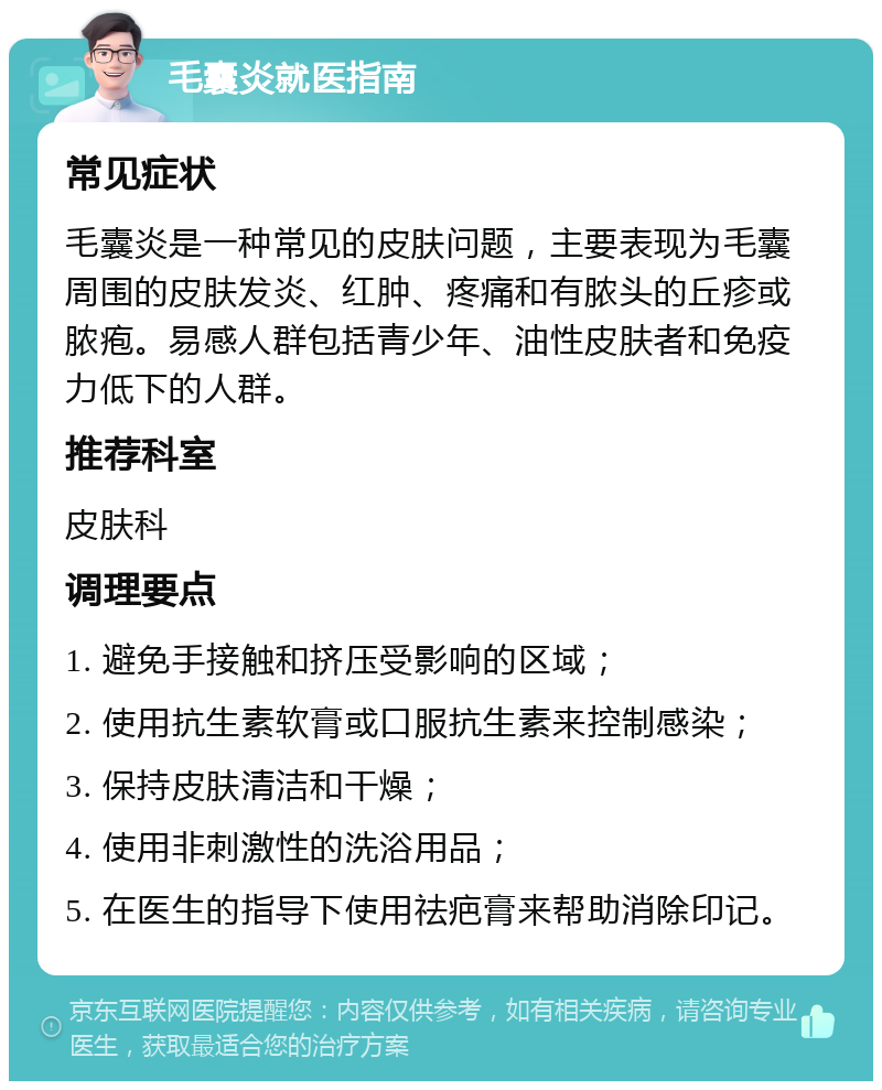 毛囊炎就医指南 常见症状 毛囊炎是一种常见的皮肤问题，主要表现为毛囊周围的皮肤发炎、红肿、疼痛和有脓头的丘疹或脓疱。易感人群包括青少年、油性皮肤者和免疫力低下的人群。 推荐科室 皮肤科 调理要点 1. 避免手接触和挤压受影响的区域； 2. 使用抗生素软膏或口服抗生素来控制感染； 3. 保持皮肤清洁和干燥； 4. 使用非刺激性的洗浴用品； 5. 在医生的指导下使用祛疤膏来帮助消除印记。