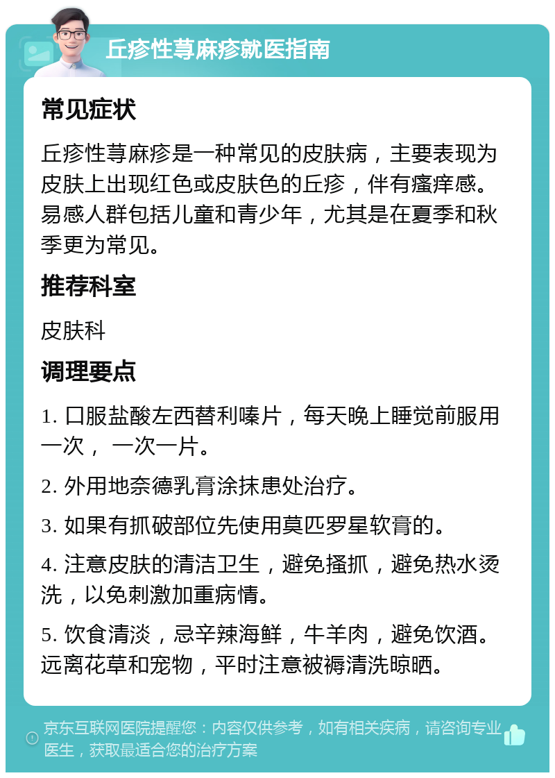 丘疹性荨麻疹就医指南 常见症状 丘疹性荨麻疹是一种常见的皮肤病，主要表现为皮肤上出现红色或皮肤色的丘疹，伴有瘙痒感。易感人群包括儿童和青少年，尤其是在夏季和秋季更为常见。 推荐科室 皮肤科 调理要点 1. 口服盐酸左西替利嗪片，每天晚上睡觉前服用一次， 一次一片。 2. 外用地奈德乳膏涂抹患处治疗。 3. 如果有抓破部位先使用莫匹罗星软膏的。 4. 注意皮肤的清洁卫生，避免搔抓，避免热水烫洗，以免刺激加重病情。 5. 饮食清淡，忌辛辣海鲜，牛羊肉，避免饮酒。远离花草和宠物，平时注意被褥清洗晾晒。