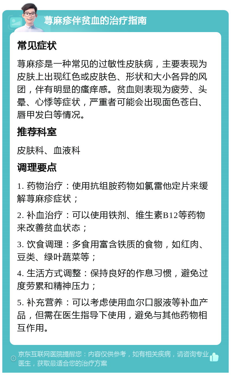 荨麻疹伴贫血的治疗指南 常见症状 荨麻疹是一种常见的过敏性皮肤病，主要表现为皮肤上出现红色或皮肤色、形状和大小各异的风团，伴有明显的瘙痒感。贫血则表现为疲劳、头晕、心悸等症状，严重者可能会出现面色苍白、唇甲发白等情况。 推荐科室 皮肤科、血液科 调理要点 1. 药物治疗：使用抗组胺药物如氯雷他定片来缓解荨麻疹症状； 2. 补血治疗：可以使用铁剂、维生素B12等药物来改善贫血状态； 3. 饮食调理：多食用富含铁质的食物，如红肉、豆类、绿叶蔬菜等； 4. 生活方式调整：保持良好的作息习惯，避免过度劳累和精神压力； 5. 补充营养：可以考虑使用血尔口服液等补血产品，但需在医生指导下使用，避免与其他药物相互作用。