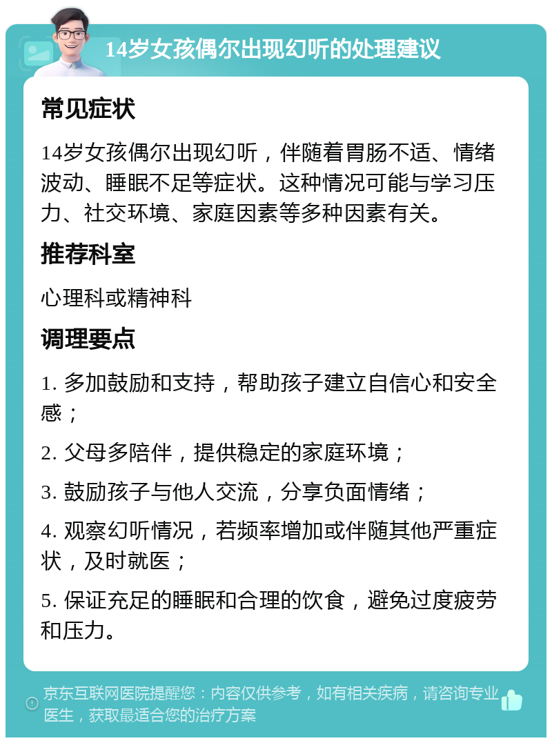 14岁女孩偶尔出现幻听的处理建议 常见症状 14岁女孩偶尔出现幻听，伴随着胃肠不适、情绪波动、睡眠不足等症状。这种情况可能与学习压力、社交环境、家庭因素等多种因素有关。 推荐科室 心理科或精神科 调理要点 1. 多加鼓励和支持，帮助孩子建立自信心和安全感； 2. 父母多陪伴，提供稳定的家庭环境； 3. 鼓励孩子与他人交流，分享负面情绪； 4. 观察幻听情况，若频率增加或伴随其他严重症状，及时就医； 5. 保证充足的睡眠和合理的饮食，避免过度疲劳和压力。