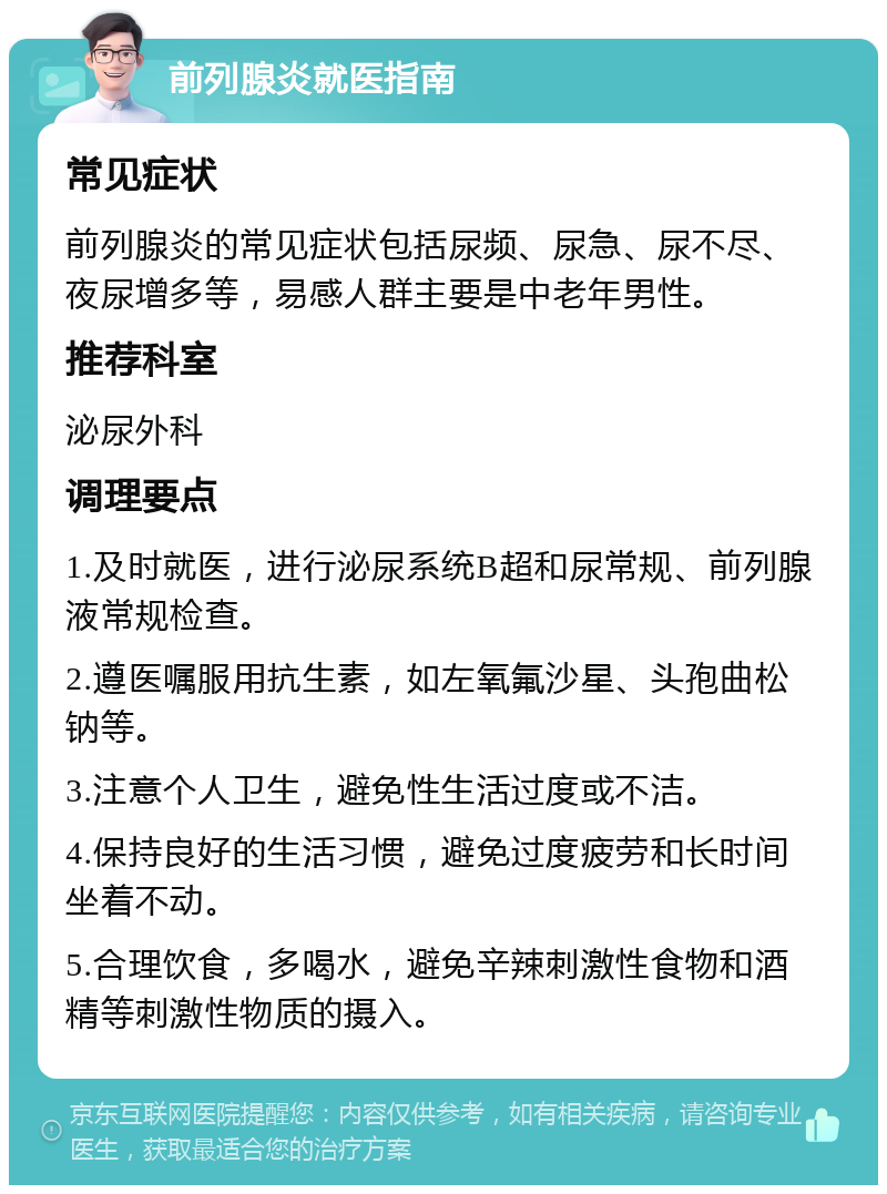 前列腺炎就医指南 常见症状 前列腺炎的常见症状包括尿频、尿急、尿不尽、夜尿增多等，易感人群主要是中老年男性。 推荐科室 泌尿外科 调理要点 1.及时就医，进行泌尿系统B超和尿常规、前列腺液常规检查。 2.遵医嘱服用抗生素，如左氧氟沙星、头孢曲松钠等。 3.注意个人卫生，避免性生活过度或不洁。 4.保持良好的生活习惯，避免过度疲劳和长时间坐着不动。 5.合理饮食，多喝水，避免辛辣刺激性食物和酒精等刺激性物质的摄入。