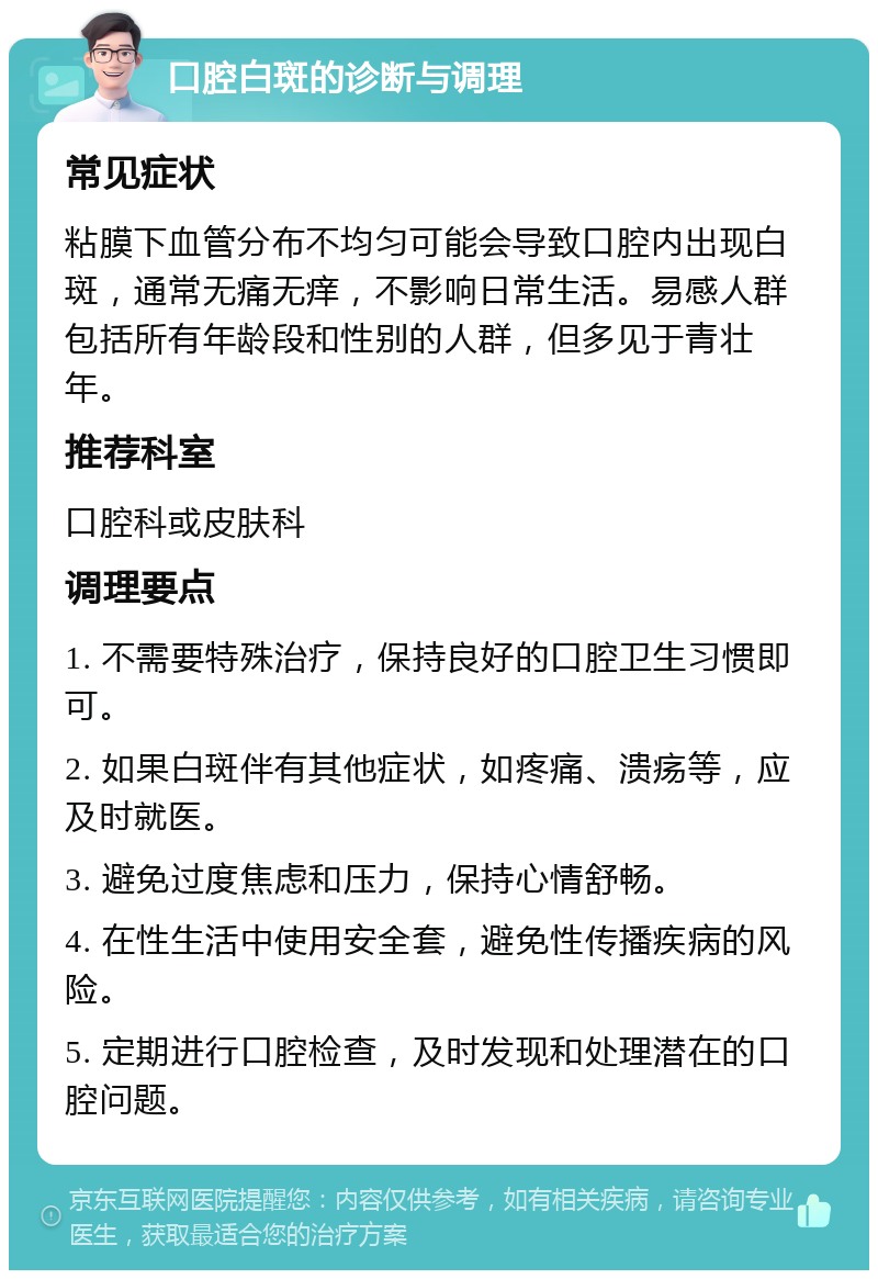 口腔白斑的诊断与调理 常见症状 粘膜下血管分布不均匀可能会导致口腔内出现白斑，通常无痛无痒，不影响日常生活。易感人群包括所有年龄段和性别的人群，但多见于青壮年。 推荐科室 口腔科或皮肤科 调理要点 1. 不需要特殊治疗，保持良好的口腔卫生习惯即可。 2. 如果白斑伴有其他症状，如疼痛、溃疡等，应及时就医。 3. 避免过度焦虑和压力，保持心情舒畅。 4. 在性生活中使用安全套，避免性传播疾病的风险。 5. 定期进行口腔检查，及时发现和处理潜在的口腔问题。